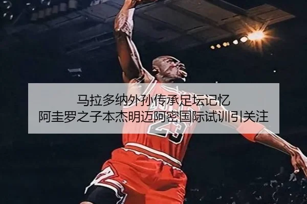 马拉多纳外孙传承足坛记忆 阿圭罗之子本杰明迈阿密国际试训引关注